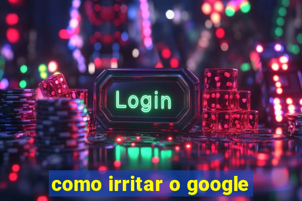 como irritar o google